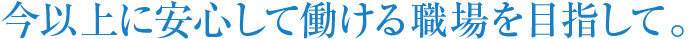 今以上に安心して働ける職場を目指して。 今以上に安心して働ける職場を目指して。
